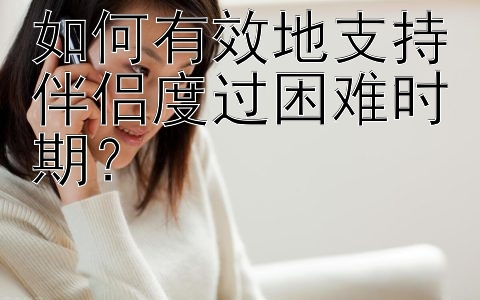 如何有效地支持伴侣度过困难时期？