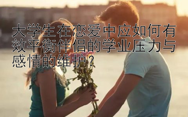 大学生在恋爱中应如何有效平衡伴侣的学业压力与感情的维护？