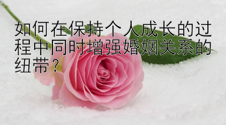 如何在保持个人成长的过程中同时增强婚姻关系的纽带？