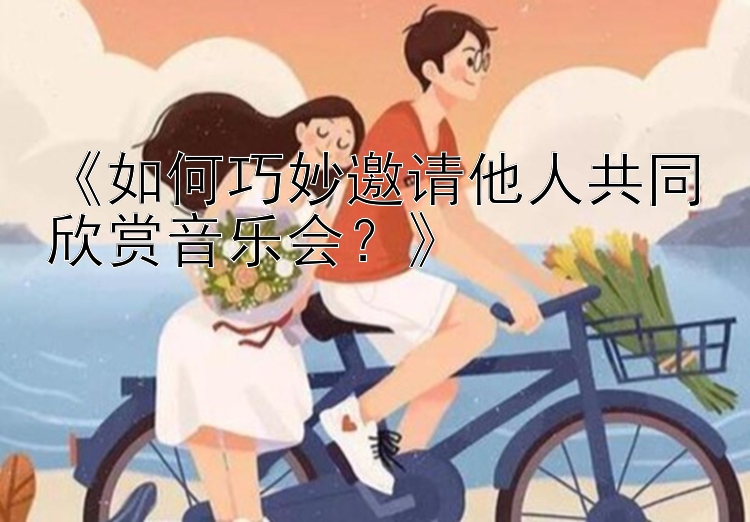 《如何巧妙邀请他人共同欣赏音乐会？》