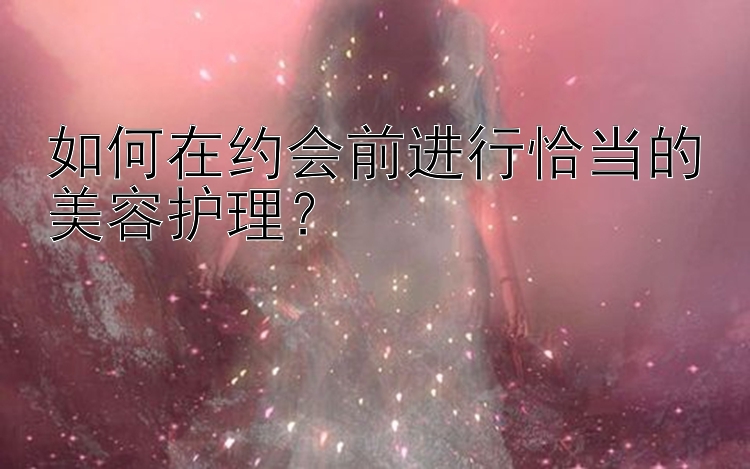 如何在约会前进行恰当的美容护理？