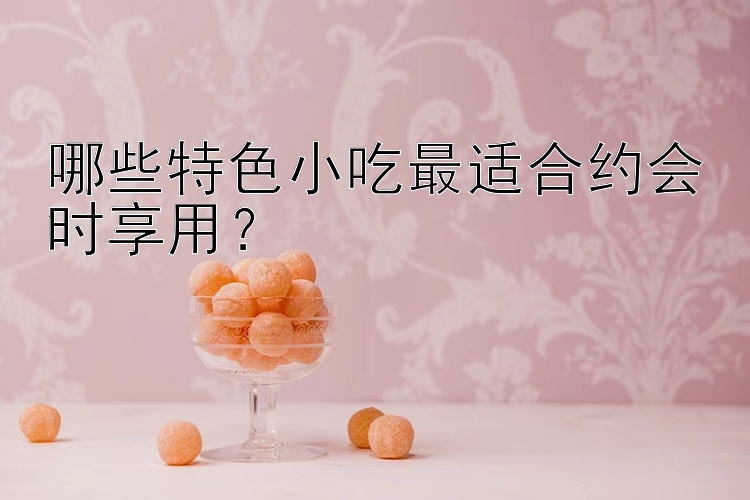 哪些特色小吃最适合约会时享用？