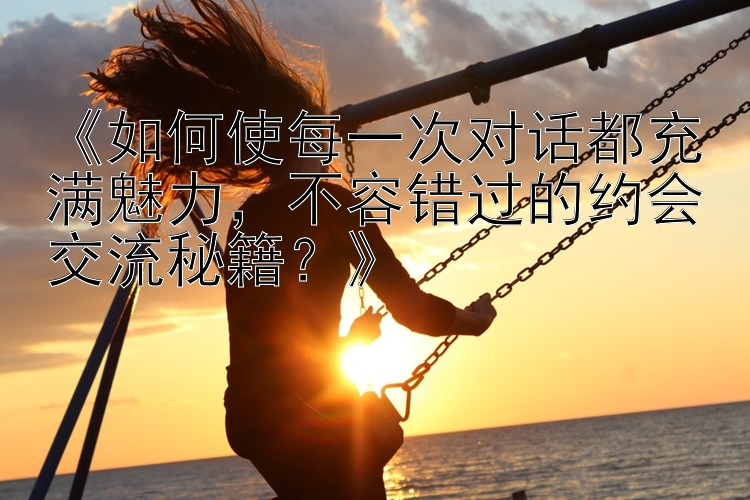 《如何使每一次对话都充满魅力，不容错过的约会交流秘籍？》