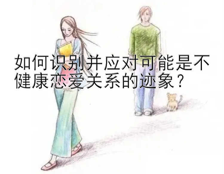 如何识别并应对可能是不健康恋爱关系的迹象？