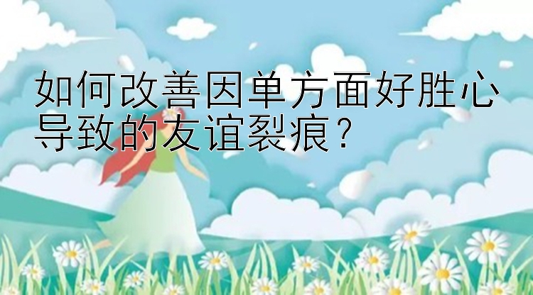 如何改善因单方面好胜心导致的友谊裂痕？