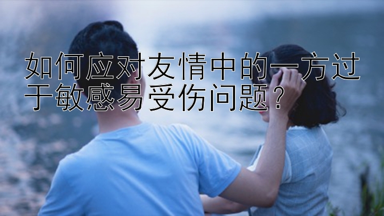 如何应对友情中的一方过于敏感易受伤问题？