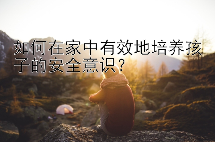 如何在家中有效地培养孩子的安全意识？