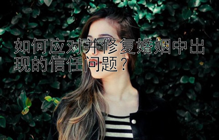 如何应对并修复婚姻中出现的信任问题？