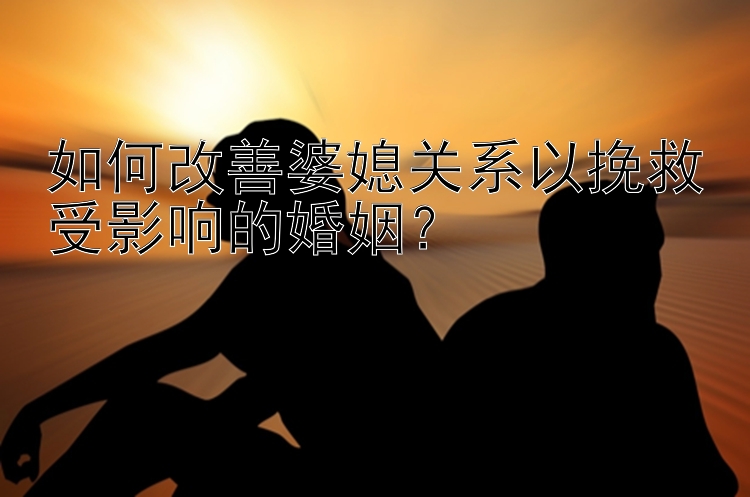 如何改善婆媳关系以挽救受影响的婚姻？