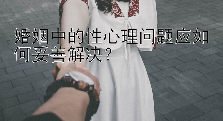 婚姻中的性心理问题应如何妥善解决？