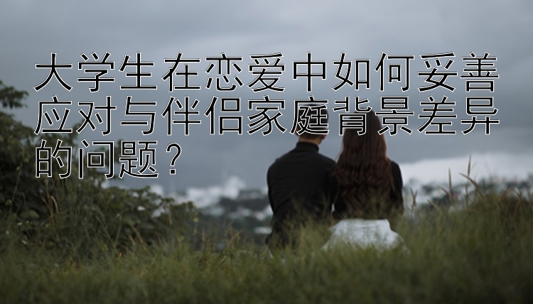 大学生在恋爱中如何妥善应对与伴侣家庭背景差异的问题？