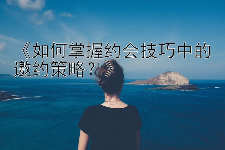 《如何掌握约会技巧中的邀约策略？》