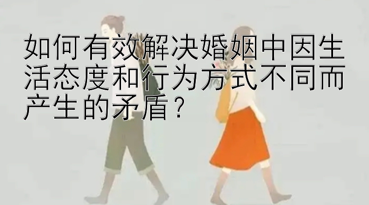 如何有效解决婚姻中因生活态度和行为方式不同而产生的矛盾？