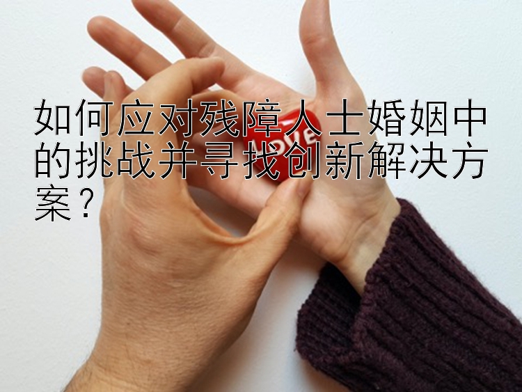 如何应对残障人士婚姻中的挑战并寻找创新解决方案？