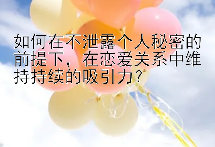 如何在不泄露个人秘密的前提下，在恋爱关系中维持持续的吸引力？