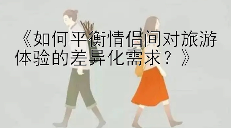 《如何平衡情侣间对旅游体验的差异化需求？》