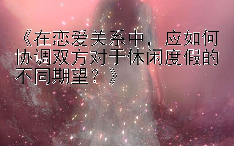 《在恋爱关系中，应如何协调双方对于休闲度假的不同期望？》