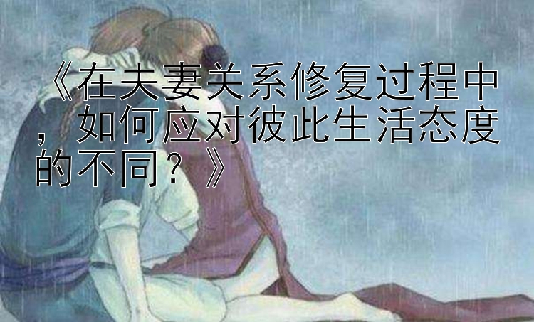 《在夫妻关系修复过程中，如何应对彼此生活态度的不同？》