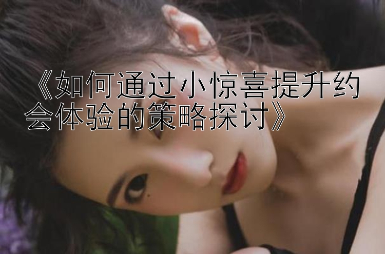 《如何通过小惊喜提升约会体验的策略探讨》