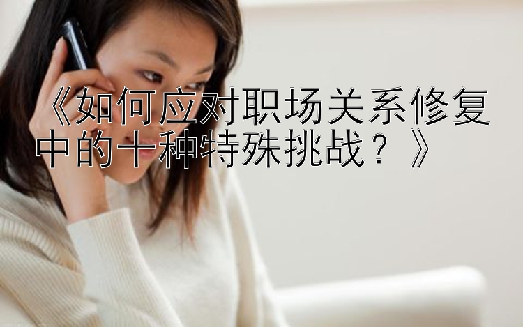 《如何应对职场关系修复中的十种特殊挑战？》