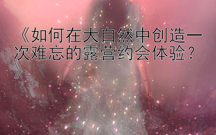 《如何在大自然中创造一次难忘的露营约会体验？》