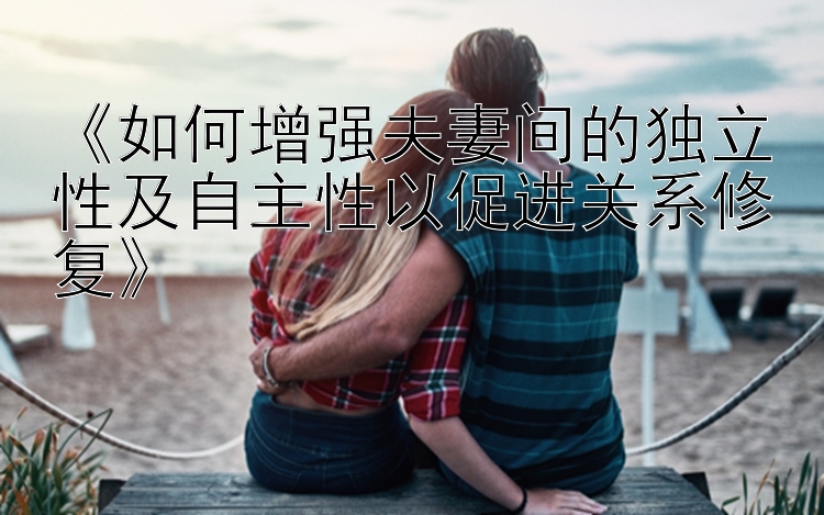 《如何增强夫妻间的独立性及自主性以促进关系修复》