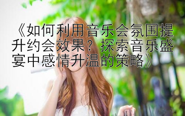 《如何利用音乐会氛围提升约会效果？探索音乐盛宴中感情升温的策略》