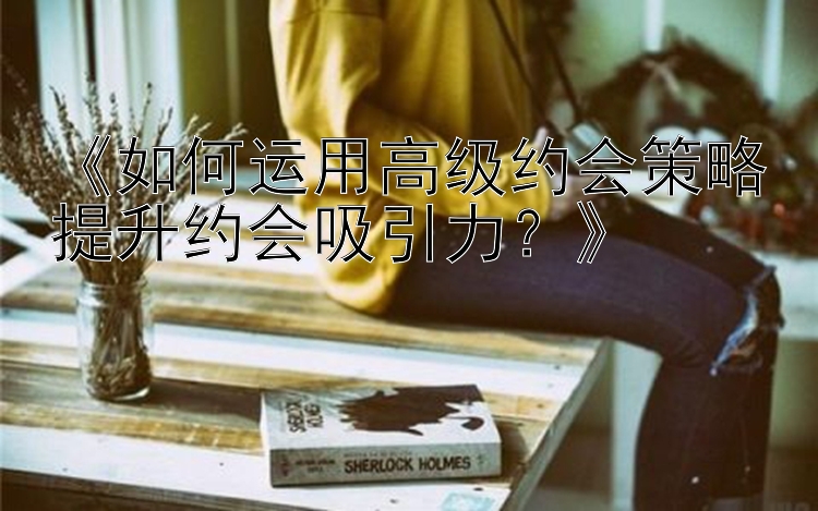 《如何运用高级约会策略提升约会吸引力？》