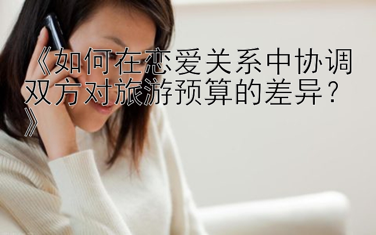 《如何在恋爱关系中协调双方对旅游预算的差异？》