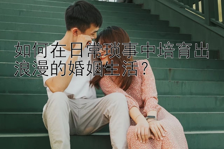 如何在日常琐事中培育出浪漫的婚姻生活？