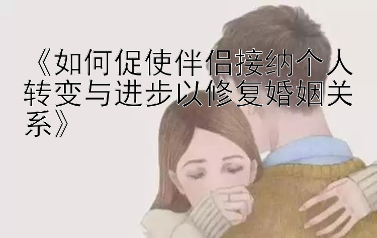 《如何促使伴侣接纳个人转变与进步以修复婚姻关系》