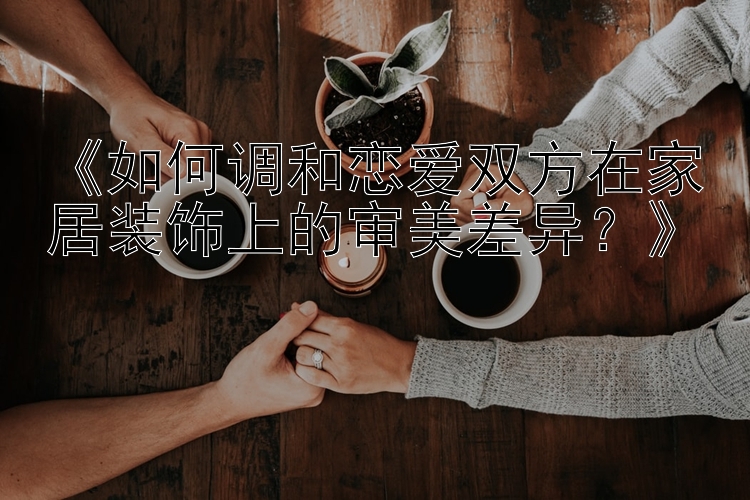 《如何调和恋爱双方在家居装饰上的审美差异？》