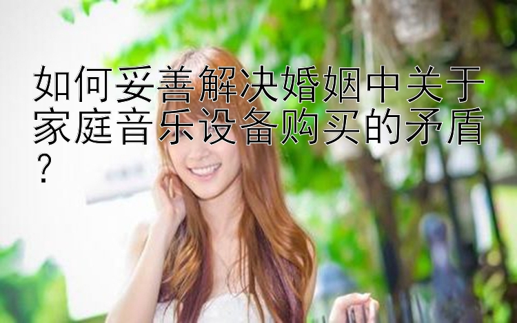 如何妥善解决婚姻中关于家庭音乐设备购买的矛盾？