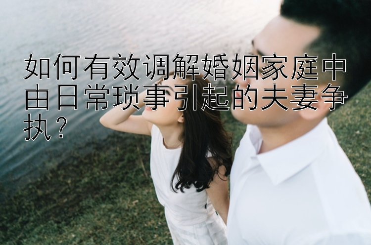 如何有效调解婚姻家庭中由日常琐事引起的夫妻争执？