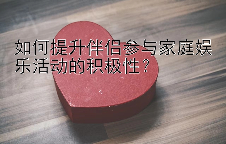 如何提升伴侣参与家庭娱乐活动的积极性？