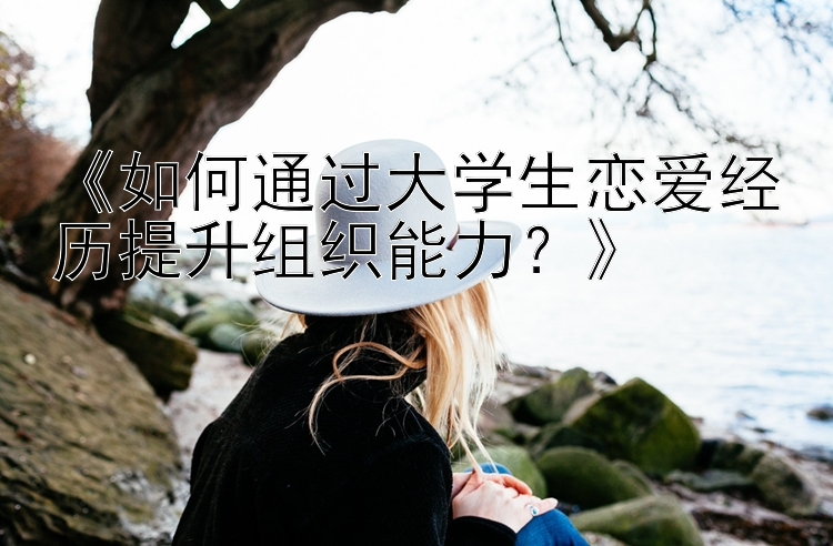 《如何通过大学生恋爱经历提升组织能力？》