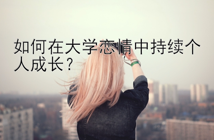 如何在大学恋情中持续个人成长？