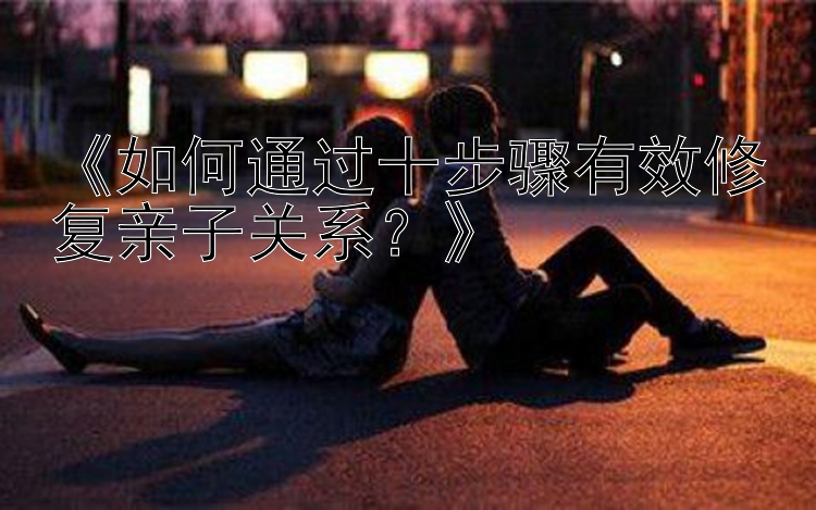 《如何通过十步骤有效修复亲子关系？》