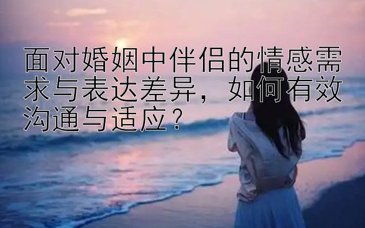 面对婚姻中伴侣的情感需求与表达差异，如何有效沟通与适应？