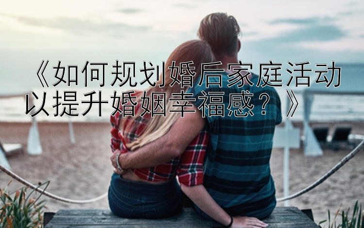 《如何规划婚后家庭活动以提升婚姻幸福感？》