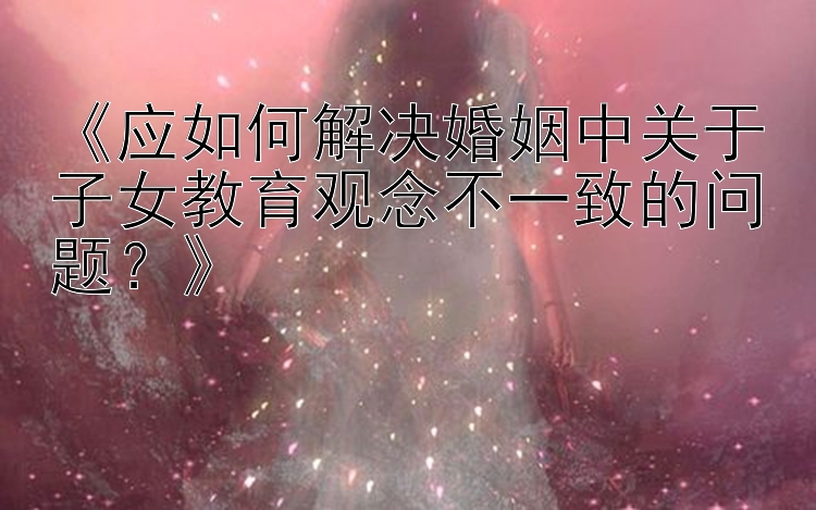 《应如何解决婚姻中关于子女教育观念不一致的问题？》