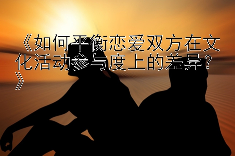 《如何平衡恋爱双方在文化活动参与度上的差异？》