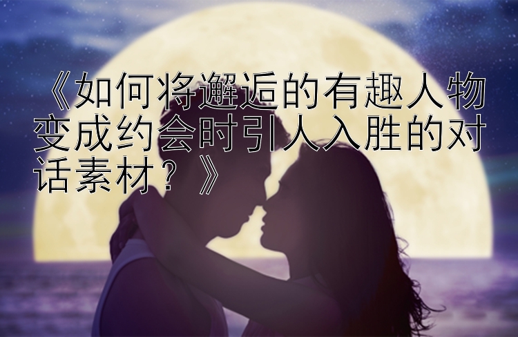 《如何将邂逅的有趣人物变成约会时引人入胜的对话素材？》