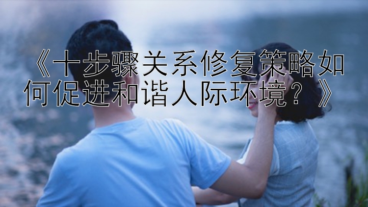 《十步骤关系修复策略如何促进和谐人际环境？》