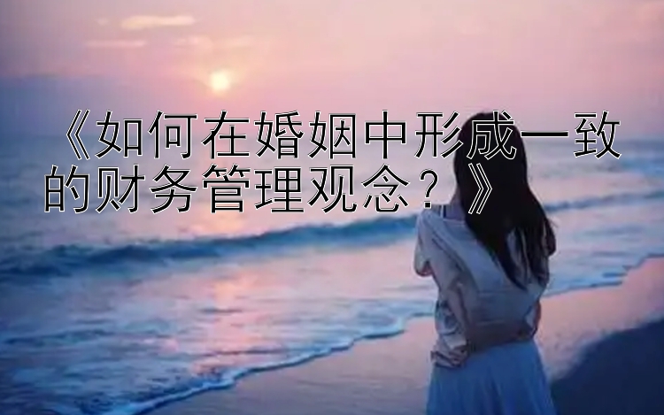 《如何在婚姻中形成一致的财务管理观念？》