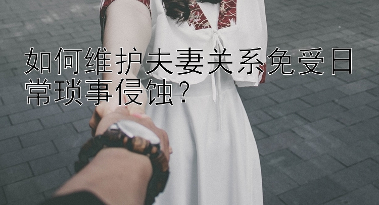 如何维护夫妻关系免受日常琐事侵蚀？