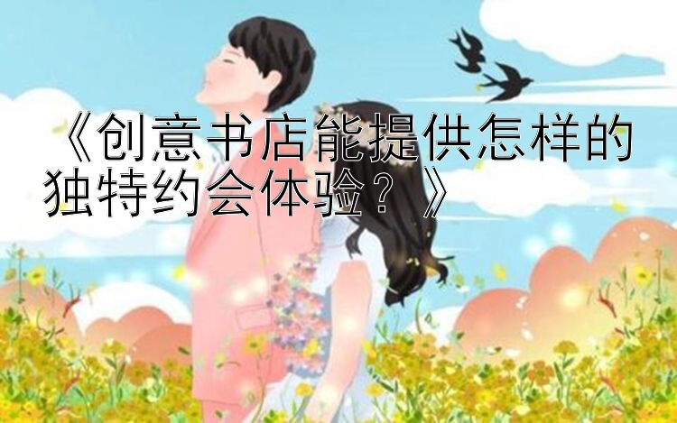 《创意书店能提供怎样的独特约会体验？》