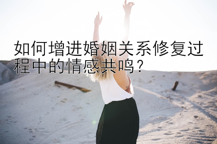 如何增进婚姻关系修复过程中的情感共鸣？