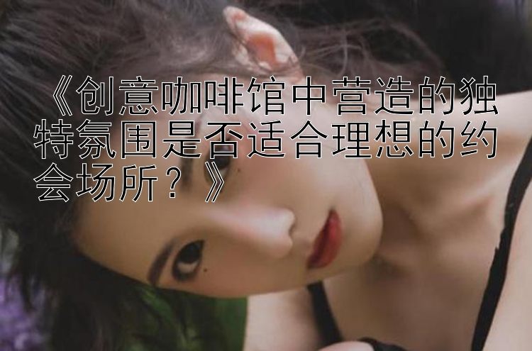 《创意咖啡馆中营造的独特氛围是否适合理想的约会场所？》