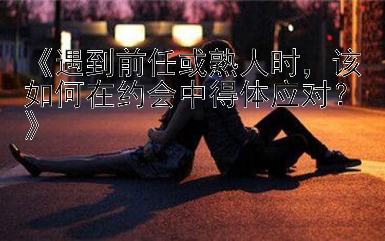 《遇到前任或熟人时，该如何在约会中得体应对？》